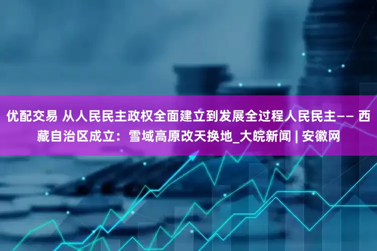 优配交易 从人民民主政权全面建立到发展全过程人民民主—— 西藏自治区成立：雪域高原改天换地_大皖新闻 | 安徽网