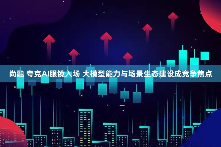 尚融 夸克AI眼镜入场 大模型能力与场景生态建设成竞争焦点