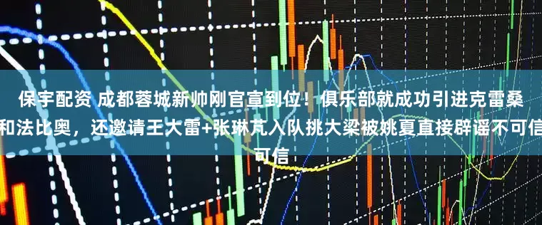 保宇配资 成都蓉城新帅刚官宣到位！俱乐部就成功引进克雷桑和法比奥，还邀请王大雷+张琳芃入队挑大梁被姚夏直接辟谣不可信