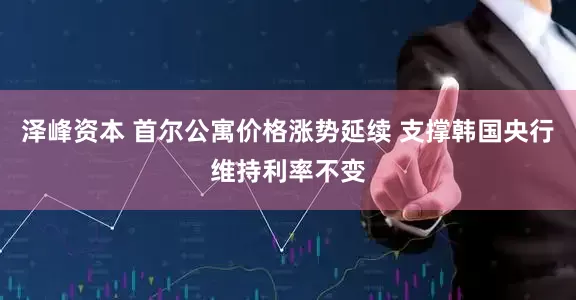泽峰资本 首尔公寓价格涨势延续 支撑韩国央行维持利率不变