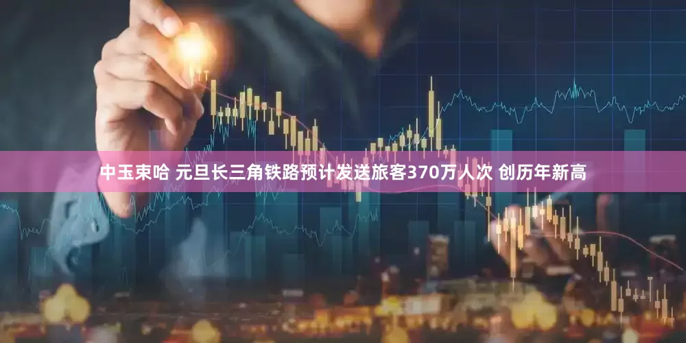 中玉束哈 元旦长三角铁路预计发送旅客370万人次 创历年新高