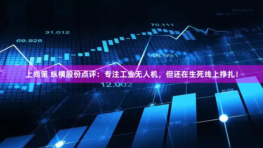 上尚策 纵横股份点评：专注工业无人机，但还在生死线上挣扎！