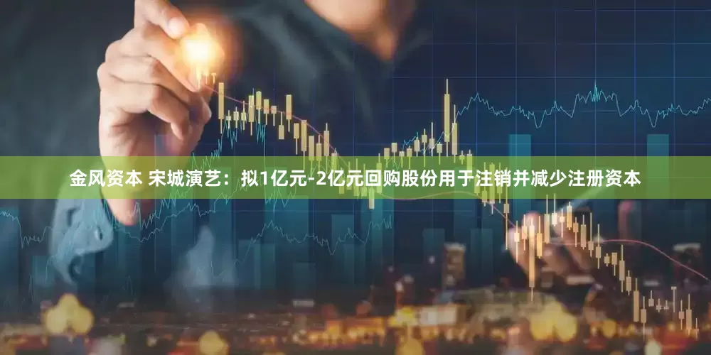 金风资本 宋城演艺：拟1亿元-2亿元回购股份用于注销并减少注册资本