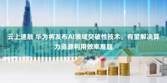 云上速融 华为将发布AI领域突破性技术，有望解决算力资源利用效率难题