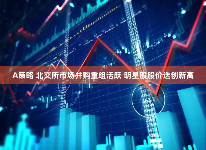 A策略 北交所市场并购重组活跃 明星股股价迭创新高