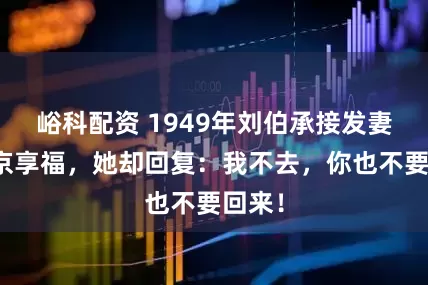 峪科配资 1949年刘伯承接发妻来南京享福，她却回复：我不去，你也不要回来！