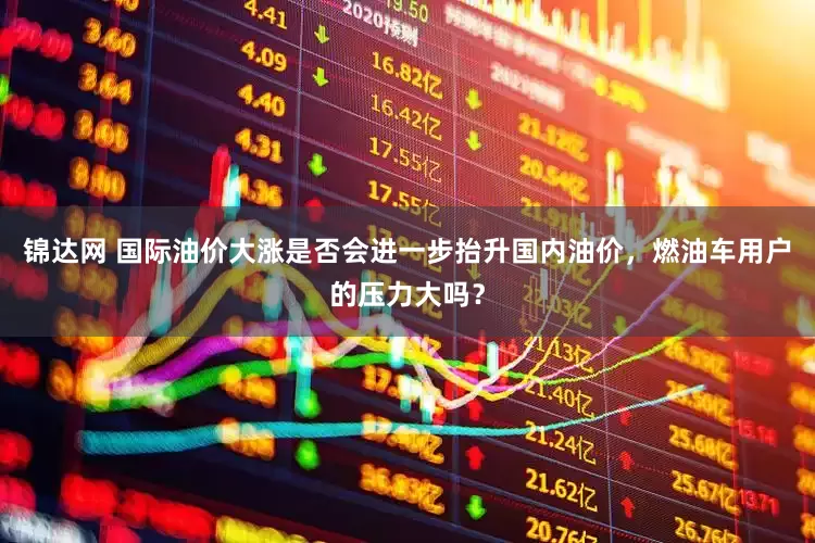 锦达网 国际油价大涨是否会进一步抬升国内油价，燃油车用户的压力大吗？